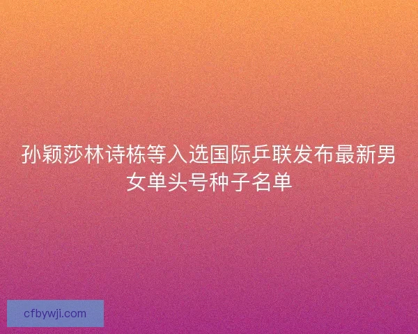 孙颖莎林诗栋等入选国际乒联发布最新男女单头号种子名单