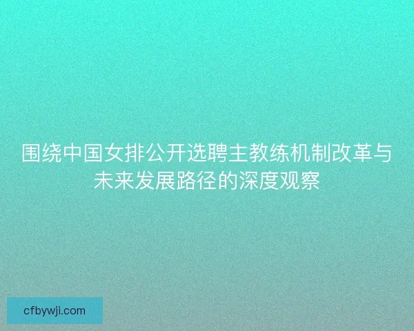 围绕中国女排公开选聘主教练机制改革与未来发展路径的深度观察