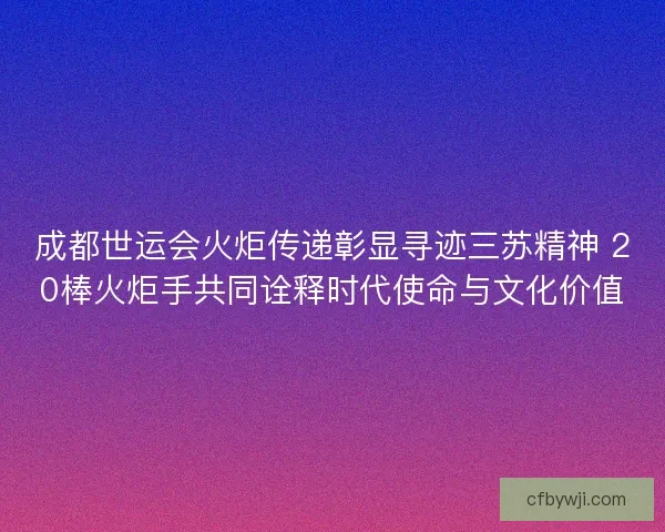 成都世运会火炬传递彰显寻迹三苏精神 20棒火炬手共同诠释时代使命与文化价值