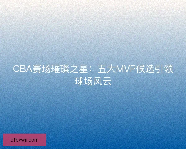 CBA赛场璀璨之星：五大MVP候选引领球场风云