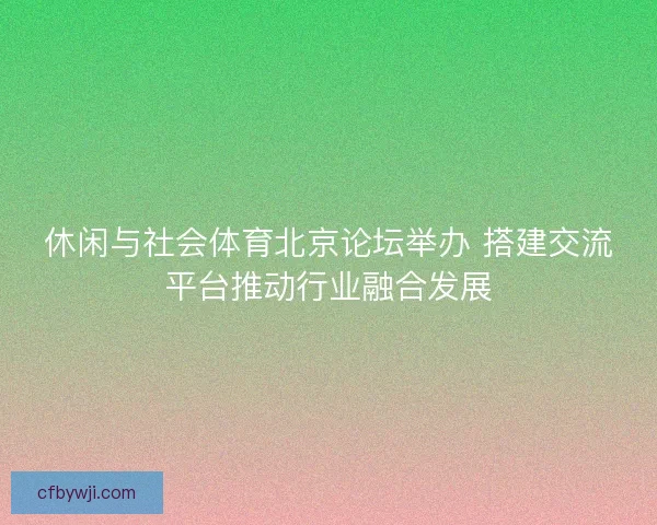 休闲与社会体育北京论坛举办 搭建交流平台推动行业融合发展