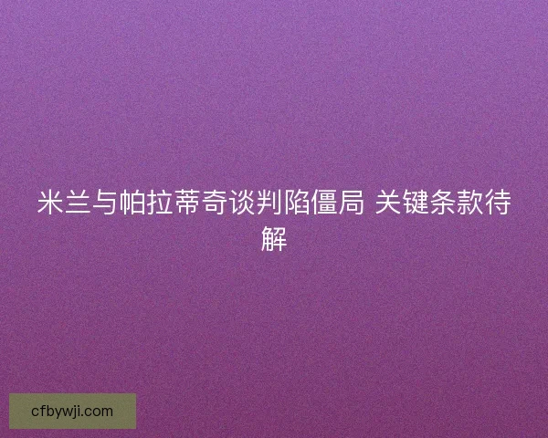 米兰与帕拉蒂奇谈判陷僵局 关键条款待解