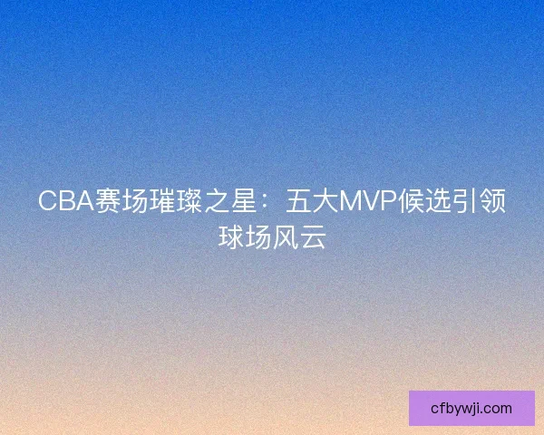 CBA赛场璀璨之星：五大MVP候选引领球场风云