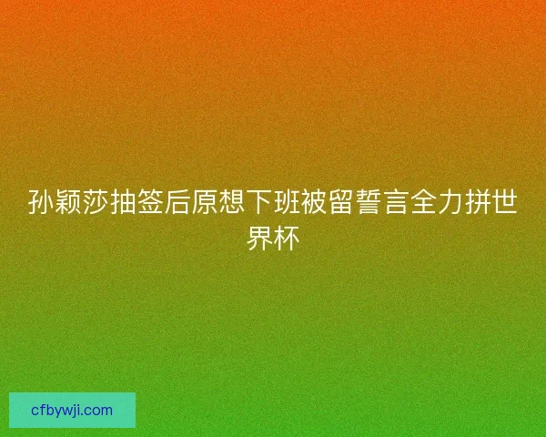 孙颖莎抽签后原想下班被留誓言全力拼世界杯