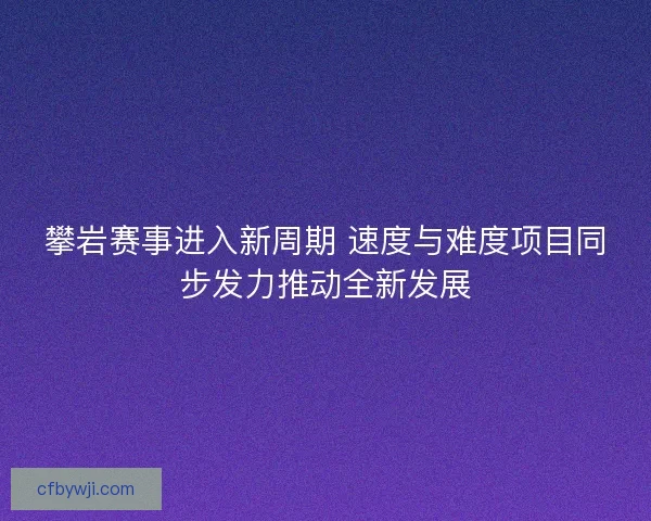 攀岩赛事进入新周期 速度与难度项目同步发力推动全新发展