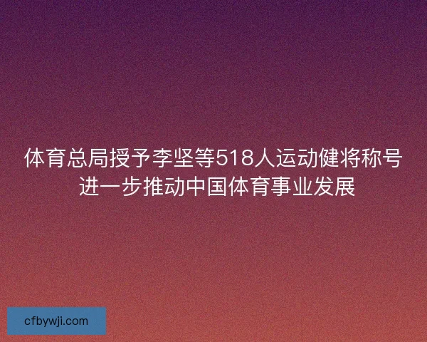 体育总局授予李坚等518人运动健将称号 进一步推动中国体育事业发展