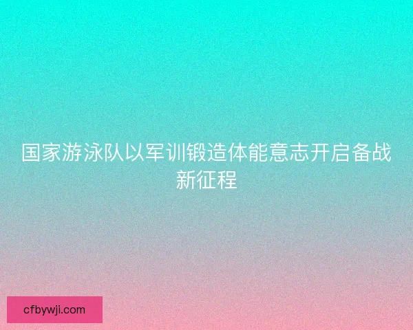 国家游泳队以军训锻造体能意志开启备战新征程